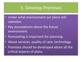 3. Develop Premises
• Under what environment our plans will
operates.
• Key assumptions about the future
environment.
• Forecasting is important for planning.
• About services, quality of care, technology.
• Premises should be developed about all the
critical aspects of plans.
 