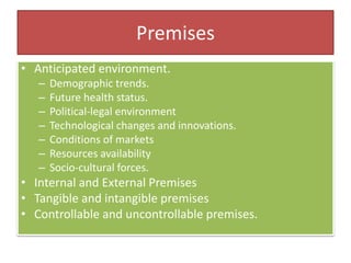 Premises
• Anticipated environment.
– Demographic trends.
– Future health status.
– Political-legal environment
– Technological changes and innovations.
– Conditions of markets
– Resources availability
– Socio-cultural forces.
• Internal and External Premises
• Tangible and intangible premises
• Controllable and uncontrollable premises.
 