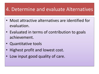 4. Determine and evaluate Alternatives
• Most attractive alternatives are identified for
evaluation.
• Evaluated in terms of contribution to goals
achievement.
• Quantitative tools
• Highest profit and lowest cost.
• Low input good quality of care.
 
