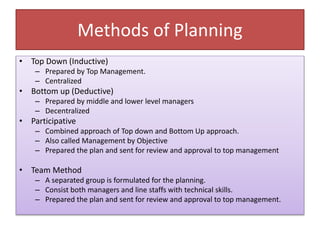 Methods of Planning
• Top Down (Inductive)
– Prepared by Top Management.
– Centralized
• Bottom up (Deductive)
– Prepared by middle and lower level managers
– Decentralized
• Participative
– Combined approach of Top down and Bottom Up approach.
– Also called Management by Objective
– Prepared the plan and sent for review and approval to top management
• Team Method
– A separated group is formulated for the planning.
– Consist both managers and line staffs with technical skills.
– Prepared the plan and sent for review and approval to top management.
 