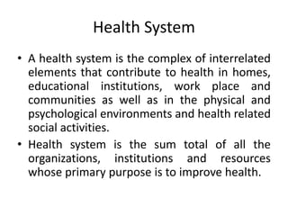 Health System
• A health system is the complex of interrelated
elements that contribute to health in homes,
educational institutions, work place and
communities as well as in the physical and
psychological environments and health related
social activities.
• Health system is the sum total of all the
organizations, institutions and resources
whose primary purpose is to improve health.
 