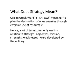 What Does Strategy Mean?
Origin: Greek Word “STRATEGO” meaning “to
plan the destruction of ones enemies through
effective use of resources”
Hence, a lot of term commonly used in
relation to strategy - objectives, mission,
strengths, weaknesses - were developed by
the military.
 