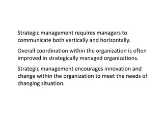 Strategic management requires managers to
communicate both vertically and horizontally.
Overall coordination within the organization is often
improved in strategically managed organizations.
Strategic management encourages innovation and
change within the organization to meet the needs of
changing situation.
 