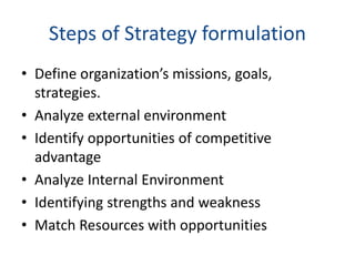 Steps of Strategy formulation
• Define organization’s missions, goals,
strategies.
• Analyze external environment
• Identify opportunities of competitive
advantage
• Analyze Internal Environment
• Identifying strengths and weakness
• Match Resources with opportunities
 