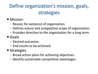 Define organization’s mission, goals,
strategies
 Mission-
◦ Reason for existence of organization.
◦ Defines nature and competitive scope of organization.
◦ Provides direction to the organization for a long term.
 Goals
◦ Desired outcomes.
◦ End results to be achieved.
 Strategies
◦ Broad action plans for achieving objectives.
◦ Identify sustainable competitive advantages.
 