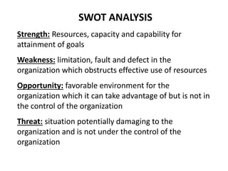 SWOT ANALYSIS
Strength: Resources, capacity and capability for
attainment of goals
Weakness: limitation, fault and defect in the
organization which obstructs effective use of resources
Opportunity: favorable environment for the
organization which it can take advantage of but is not in
the control of the organization
Threat: situation potentially damaging to the
organization and is not under the control of the
organization
 
