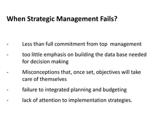 When Strategic Management Fails?
- Less than full commitment from top management
- too little emphasis on building the data base needed
for decision making
- Misconceptions that, once set, objectives will take
care of themselves
- failure to integrated planning and budgeting
- lack of attention to implementation strategies.
 