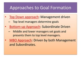 Approaches to Goal Formation
• Top Down approach: Management driven
– Top level managers determine goals
• Bottom-up Approach: Subordinate Driven
– Middle and lower managers set goals and
presents them to top level managers.
• MBO Approach: Driven by both Management
and Subordinates.
 
