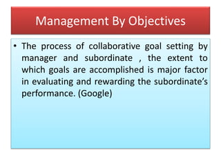 Management By Objectives
• The process of collaborative goal setting by
manager and subordinate , the extent to
which goals are accomplished is major factor
in evaluating and rewarding the subordinate’s
performance. (Google)
 
