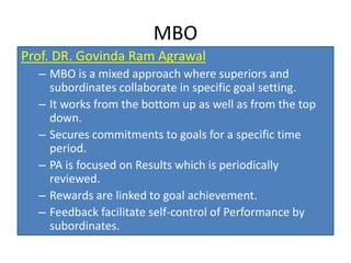 MBO
Prof. DR. Govinda Ram Agrawal
– MBO is a mixed approach where superiors and
subordinates collaborate in specific goal setting.
– It works from the bottom up as well as from the top
down.
– Secures commitments to goals for a specific time
period.
– PA is focused on Results which is periodically
reviewed.
– Rewards are linked to goal achievement.
– Feedback facilitate self-control of Performance by
subordinates.
 