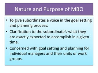 Nature and Purpose of MBO
• To give subordinates a voice in the goal setting
and planning process.
• Clarification to the subordinate’s what they
are exactly expected to accomplish in a given
time.
• Concerned with goal setting and planning for
individual managers and their units or work
groups.
 