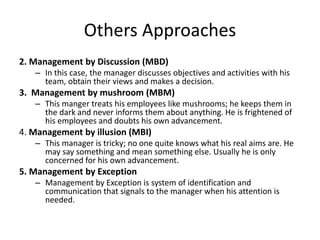 Others Approaches
2. Management by Discussion (MBD)
– In this case, the manager discusses objectives and activities with his
team, obtain their views and makes a decision.
3. Management by mushroom (MBM)
– This manger treats his employees like mushrooms; he keeps them in
the dark and never informs them about anything. He is frightened of
his employees and doubts his own advancement.
4. Management by illusion (MBI)
– This manager is tricky; no one quite knows what his real aims are. He
may say something and mean something else. Usually he is only
concerned for his own advancement.
5. Management by Exception
– Management by Exception is system of identification and
communication that signals to the manager when his attention is
needed.
 