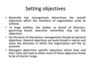 Setting objectives
• Generally top management determines the overall
objectives which the members of organization unite to
achieve.
• In large entities, the bodies as board of directors,
governing board, executive committee may set the
objectives.
• On the basis of interaction, management should set general
objectives. General objectives are quiet broad in nature and
show the direction in which the organization will like to
proceed.
• Managers determine specific objectives which they and
their units will seek to attain most of these objectives tends
to be of shorter range.
 