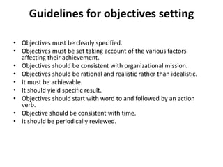 Guidelines for objectives setting
• Objectives must be clearly specified.
• Objectives must be set taking account of the various factors
affecting their achievement.
• Objectives should be consistent with organizational mission.
• Objectives should be rational and realistic rather than idealistic.
• It must be achievable.
• It should yield specific result.
• Objectives should start with word to and followed by an action
verb.
• Objective should be consistent with time.
• It should be periodically reviewed.
 