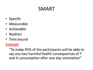 SMART
• Specific
• Measurable
• Achievable
• Realistic
• Time bound
Example
“To make 95% of the participants will be able to
say any two harmful health consequences of T
and A consumption after one day orientation”
 