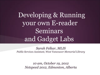 Developing & Running
  your own E-reader
      Seminars
   and Gadget Labs
                Sarah Felkar, MLIS
Public Services Assistant, West Vancouver Memorial Library



           10 am, October 19, 2012
      Netspeed 2012, Edmonton, Alberta
 