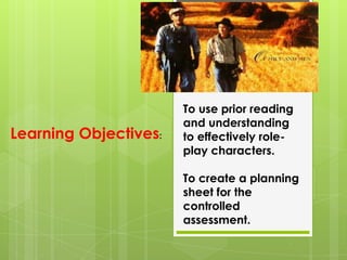 To use prior reading
                       and understanding
Learning Objectives:   to effectively role-
                       play characters.

                       To create a planning
                       sheet for the
                       controlled
                       assessment.
 