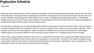 Production Schedule
Wednesday- Starting production. The first stage of my production came from beginning my first design ideas for my front cover.
I had some ideas in my head already and having been to the NFL London games over the past two Sunday’s the plan was to use
images I had taken during the games at White Heart Lane to create a more personal and self made product. I started going
through each picture but non of them really worked as I was hoping but I did find some that with some cutting and edging they
could become usable and that is what I set out trying to create.
Thursday- After I had spent the remained of Wednesday editing my own picture I made the decision to find a internet image of
a carton like football field and I was going to edit out a square around the center and put one of the images I had taken of the
real pitch and mix the two of the together. I began testing out the different pictures with this new idea and I finally began
making progress and seeing the difference this was going to make compared to if I had gone safe all the way through.
Friday- Friday I began looking at what was next for me as I had picked my final picture for using and had began working around
it and slowly had picked out fonts and the color that I was going to use for the text. The plan for next week is to begin writing
up my articles and finish planning for my interview and having the correct questions I would like to ask so everything is set and
ready to go for when the day comes to sit and record the interview.
WEEK ONE
 