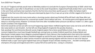 Euro 2020 Final- The game
On July 11th England and Italy would meet at Wembley stadium to conclude the European Championships of 2020 which had
been taking place a year after it should have run due to the covid 19 pandemic. England had finally broken their curse of losing
in the semi finals and had at last reached a final for the first time since there world cup win in 1966, the Italians hadn’t
featured in the final since 2012 when they were destroyed by Spain 4-0 so it was set up to be a thriller staged at the home of
football.
England sent the country into mass mania when a stunning counter attack was finished off by left back Luke Shaw after just
118 seconds, England would press for a second but couldn’t find it before half time… 45 minutes gone and England were half
away to a stunning victory. However 13 minutes from time after incredible Italian pressure Leo Bonucci made it 1-1 after a goal
mouth scramble in the England box.
Extra time would be carried out with not much happening expect Italian midfield Jorginho been lucky not to be sent off after a
late nasty tackle on Jack Grealish.. So that left one thing England’s kryptonite the penalty shootout….
Italy would go first and Domenico Berardi scored, England captain Harry Kane would follow to level it up.. Then came a
moment England fans must have thought football was coming home as Jordan Pickford saved from Andrea Belotti and
Manchester United captain Harry Maguire smashed England in front, Bonucci then levelled which then led to the moment
England fans were dreading as Marcus Rashford stepped up and hit the post, Federico Bernardeschi made it 3-2 which led to
more heartache for England as Jaden Sancho missed his spot kick leaving Jorginho with the chance to seal it for Italy but
Pickford made a super save to give England hope and up stepped 19 year old Saka needing score…. He didn’t and Italy were
champions of Europe and England were left in a place felt all too well by fans.. Losing in a shootout.
 