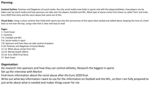 Planning:
Content Outline: Positives and Negatives of social media, the role social media now holds in sports and with the players/athletes, how players can be
taken over by social media and how sponsors can take over the players, football and NFL, What type of abuse comes from these so called ‘fans’ and trolls,
Euro 2020 final story and the racist abuse that came out of this
Visual Style: Using a colour scheme that holds both sports but also the seriousness of the topics been picked and talked about, keeping the tone at a level
base so not over the top, using a text that is clear and easy to read
Pages:
1- Front Cover
2- Contents
3-4: Football and NFL
5-6: Social media in sport
7-8: Sponsors and how they can take control of players
9-10: Positives and Negatives of Social Media
11-12: What abuse comes from this
13-14: Mental health effects
15-16: Euro 2020 Final Story
17- Back Cover
Organisation:
Do research into sponsors and how they can control athletes, Research the biggest in sports
Set up the interview with Marlon
Find more information about the racist abuse after the Euro 2020 final
Write out what key information I want to use for the information on football and the NFL, so then I am fully prepared to
just write about what is needed and makes things easier for me
 