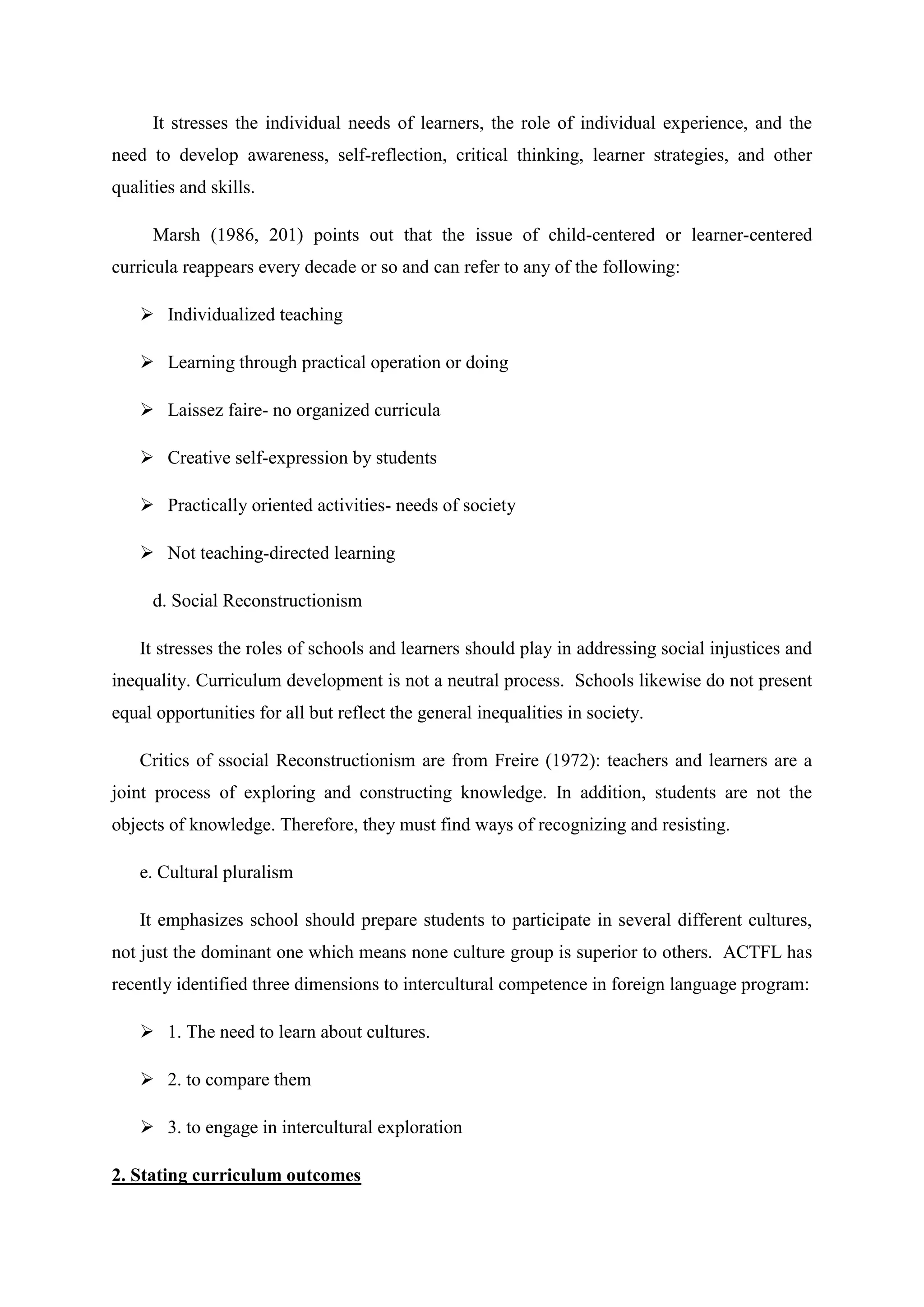 It stresses the individual needs of learners, the role of individual experience, and the
need to develop awareness, self-reflection, critical thinking, learner strategies, and other
qualities and skills.

      Marsh (1986, 201) points out that the issue of child-centered or learner-centered
curricula reappears every decade or so and can refer to any of the following:

     Individualized teaching

     Learning through practical operation or doing

     Laissez faire- no organized curricula

     Creative self-expression by students

     Practically oriented activities- needs of society

     Not teaching-directed learning

      d. Social Reconstructionism

    It stresses the roles of schools and learners should play in addressing social injustices and
inequality. Curriculum development is not a neutral process. Schools likewise do not present
equal opportunities for all but reflect the general inequalities in society.

    Critics of ssocial Reconstructionism are from Freire (1972): teachers and learners are a
joint process of exploring and constructing knowledge. In addition, students are not the
objects of knowledge. Therefore, they must find ways of recognizing and resisting.

    e. Cultural pluralism

    It emphasizes school should prepare students to participate in several different cultures,
not just the dominant one which means none culture group is superior to others. ACTFL has
recently identified three dimensions to intercultural competence in foreign language program:

     1. The need to learn about cultures.

     2. to compare them

     3. to engage in intercultural exploration

2. Stating curriculum outcomes
 