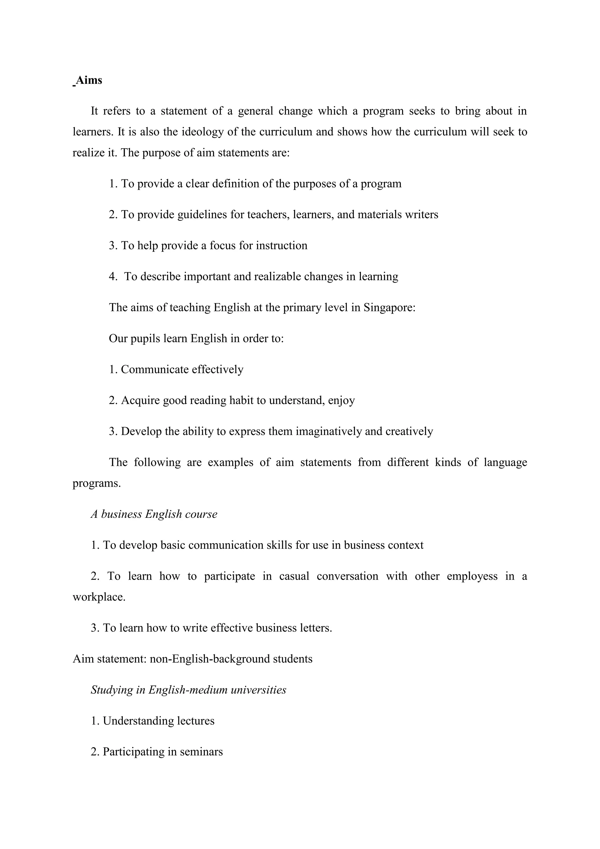 Aims

   It refers to a statement of a general change which a program seeks to bring about in
learners. It is also the ideology of the curriculum and shows how the curriculum will seek to
realize it. The purpose of aim statements are:

       1. To provide a clear definition of the purposes of a program

       2. To provide guidelines for teachers, learners, and materials writers

       3. To help provide a focus for instruction

       4. To describe important and realizable changes in learning

       The aims of teaching English at the primary level in Singapore:

       Our pupils learn English in order to:

       1. Communicate effectively

       2. Acquire good reading habit to understand, enjoy

       3. Develop the ability to express them imaginatively and creatively

       The following are examples of aim statements from different kinds of language
programs.

   A business English course

   1. To develop basic communication skills for use in business context

   2. To learn how to participate in casual conversation with other employess in a
workplace.

   3. To learn how to write effective business letters.

Aim statement: non-English-background students

   Studying in English-medium universities

   1. Understanding lectures

   2. Participating in seminars
 