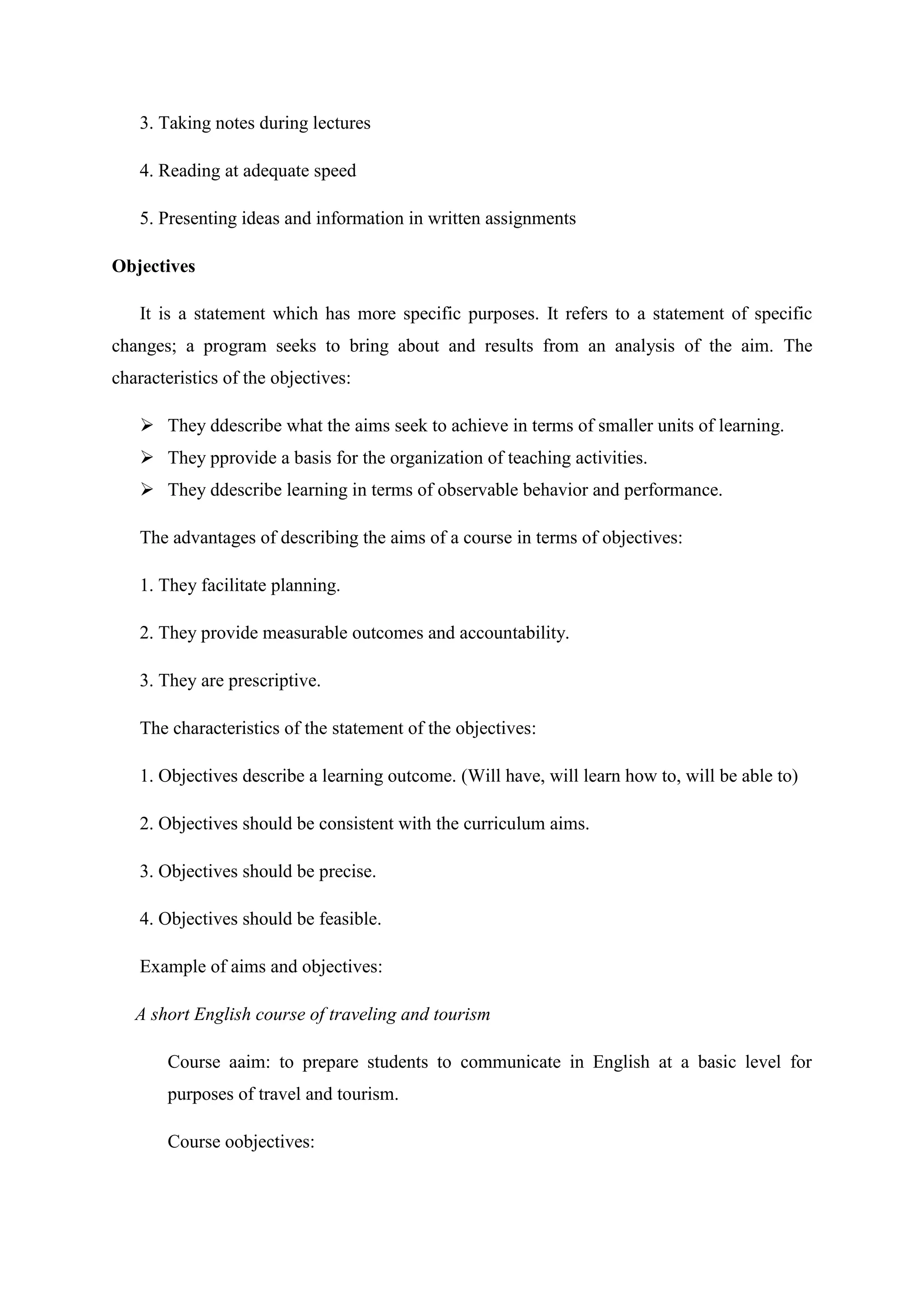 3. Taking notes during lectures

   4. Reading at adequate speed

   5. Presenting ideas and information in written assignments

Objectives

   It is a statement which has more specific purposes. It refers to a statement of specific
changes; a program seeks to bring about and results from an analysis of the aim. The
characteristics of the objectives:

    They ddescribe what the aims seek to achieve in terms of smaller units of learning.
    They pprovide a basis for the organization of teaching activities.
    They ddescribe learning in terms of observable behavior and performance.

   The advantages of describing the aims of a course in terms of objectives:

   1. They facilitate planning.

   2. They provide measurable outcomes and accountability.

   3. They are prescriptive.

   The characteristics of the statement of the objectives:

   1. Objectives describe a learning outcome. (Will have, will learn how to, will be able to)

   2. Objectives should be consistent with the curriculum aims.

   3. Objectives should be precise.

   4. Objectives should be feasible.

   Example of aims and objectives:

   A short English course of traveling and tourism

       Course aaim: to prepare students to communicate in English at a basic level for
       purposes of travel and tourism.

       Course oobjectives:
 