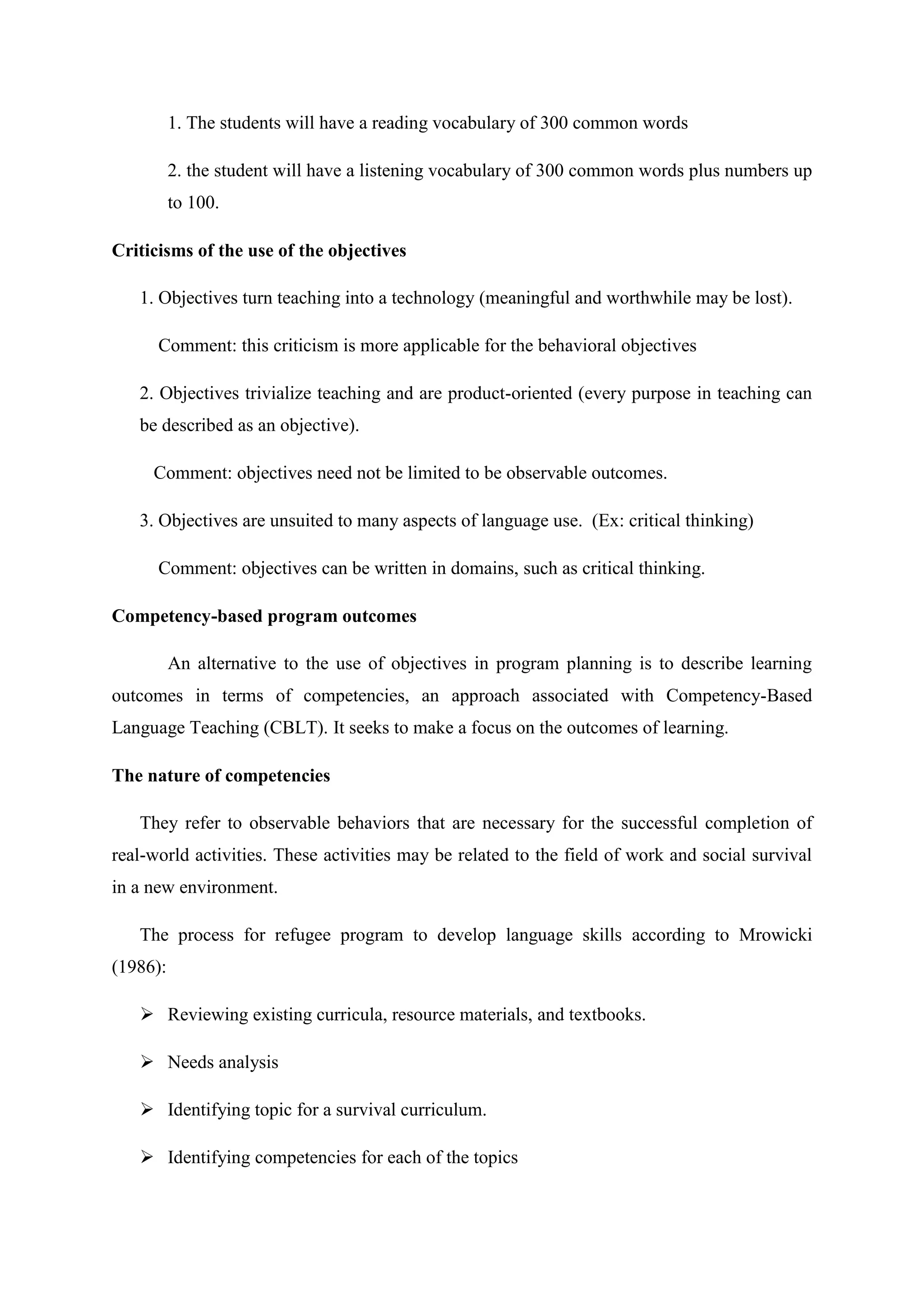1. The students will have a reading vocabulary of 300 common words

          2. the student will have a listening vocabulary of 300 common words plus numbers up
          to 100.

Criticisms of the use of the objectives

   1. Objectives turn teaching into a technology (meaningful and worthwhile may be lost).

      Comment: this criticism is more applicable for the behavioral objectives

   2. Objectives trivialize teaching and are product-oriented (every purpose in teaching can
   be described as an objective).

     Comment: objectives need not be limited to be observable outcomes.

   3. Objectives are unsuited to many aspects of language use. (Ex: critical thinking)

      Comment: objectives can be written in domains, such as critical thinking.

Competency-based program outcomes

          An alternative to the use of objectives in program planning is to describe learning
outcomes in terms of competencies, an approach associated with Competency-Based
Language Teaching (CBLT). It seeks to make a focus on the outcomes of learning.

The nature of competencies

   They refer to observable behaviors that are necessary for the successful completion of
real-world activities. These activities may be related to the field of work and social survival
in a new environment.

   The process for refugee program to develop language skills according to Mrowicki
(1986):

    Reviewing existing curricula, resource materials, and textbooks.

    Needs analysis

    Identifying topic for a survival curriculum.

    Identifying competencies for each of the topics
 