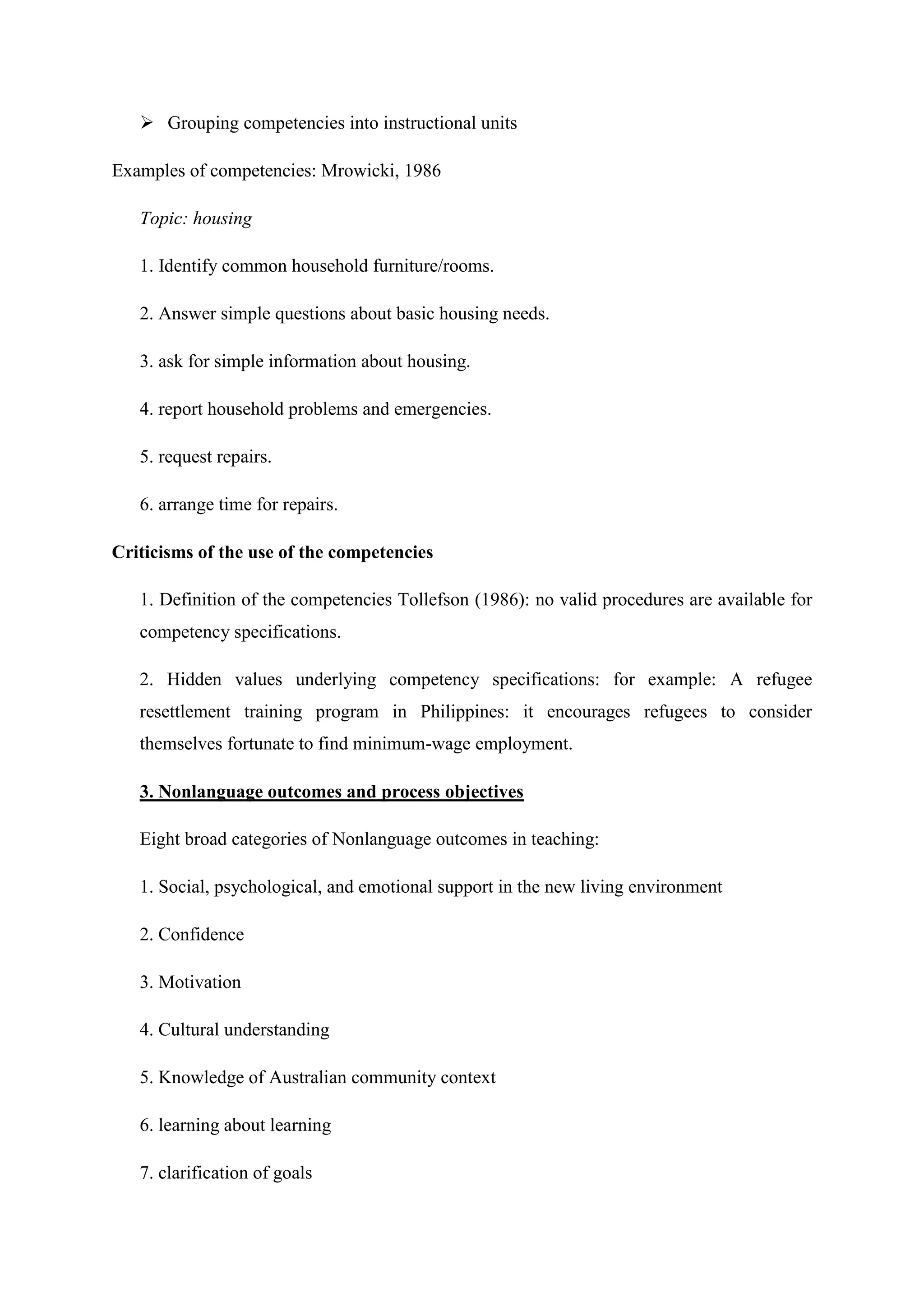  Grouping competencies into instructional units

Examples of competencies: Mrowicki, 1986

   Topic: housing

   1. Identify common household furniture/rooms.

   2. Answer simple questions about basic housing needs.

   3. ask for simple information about housing.

   4. report household problems and emergencies.

   5. request repairs.

   6. arrange time for repairs.

Criticisms of the use of the competencies

   1. Definition of the competencies Tollefson (1986): no valid procedures are available for
   competency specifications.

   2. Hidden values underlying competency specifications: for example: A refugee
   resettlement training program in Philippines: it encourages refugees to consider
   themselves fortunate to find minimum-wage employment.

   3. Nonlanguage outcomes and process objectives

   Eight broad categories of Nonlanguage outcomes in teaching:

   1. Social, psychological, and emotional support in the new living environment

   2. Confidence

   3. Motivation

   4. Cultural understanding

   5. Knowledge of Australian community context

   6. learning about learning

   7. clarification of goals
 