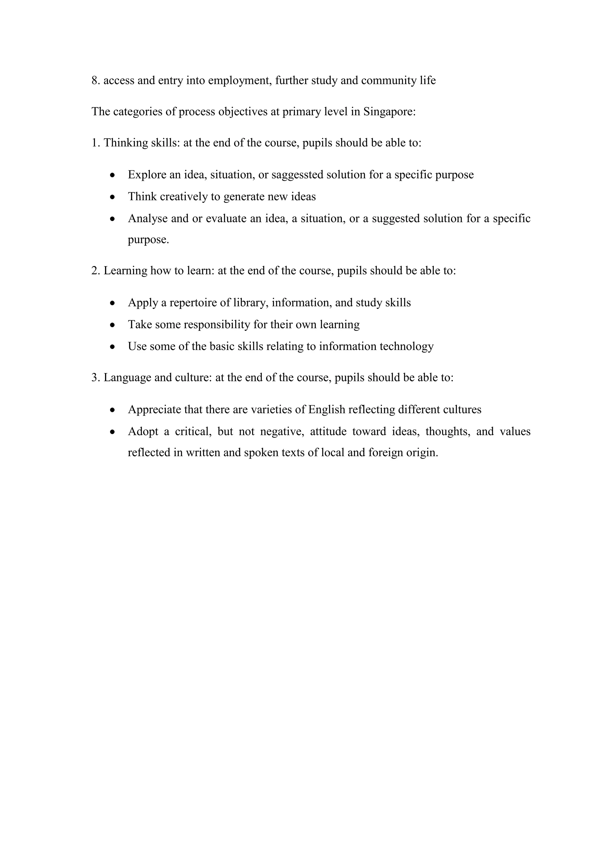 8. access and entry into employment, further study and community life

The categories of process objectives at primary level in Singapore:

1. Thinking skills: at the end of the course, pupils should be able to:

       Explore an idea, situation, or saggessted solution for a specific purpose
       Think creatively to generate new ideas
       Analyse and or evaluate an idea, a situation, or a suggested solution for a specific
       purpose.

2. Learning how to learn: at the end of the course, pupils should be able to:

       Apply a repertoire of library, information, and study skills
       Take some responsibility for their own learning
       Use some of the basic skills relating to information technology

3. Language and culture: at the end of the course, pupils should be able to:

       Appreciate that there are varieties of English reflecting different cultures
       Adopt a critical, but not negative, attitude toward ideas, thoughts, and values
       reflected in written and spoken texts of local and foreign origin.
 