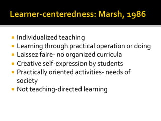    Individualized teaching
   Learning through practical operation or doing
   Laissez faire- no organized curricula
   Creative self-expression by students
   Practically oriented activities- needs of
    society
   Not teaching-directed learning
 