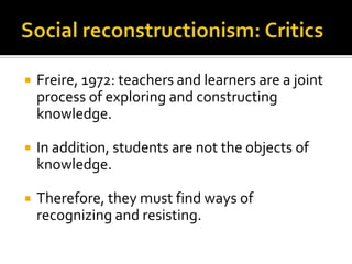    Freire, 1972: teachers and learners are a joint
    process of exploring and constructing
    knowledge.

   In addition, students are not the objects of
    knowledge.

   Therefore, they must find ways of
    recognizing and resisting.
 