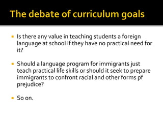    Is there any value in teaching students a foreign
    language at school if they have no practical need for
    it?

   Should a language program for immigrants just
    teach practical life skills or should it seek to prepare
    immigrants to confront racial and other forms pf
    prejudice?

   So on.
 