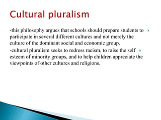 -this philosophy argues that schools should prepare students to
participate in several different cultures and not merely the
culture of the dominant social and economic group.
-cultural pluralism seeks to redress racism, to raise the self
esteem of minority groups, and to help children appreciate the
viewpoints of other cultures and religions.
 