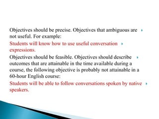 Objectives should be precise. Objectives that ambiguous are
not useful. For example:
Students will know how to use useful conversation
expressions.
Objectives should be feasible. Objectives should describe
outcomes that are attainable in the time available during a
course, the following objective is probably not attainable in a
60-hour English course:
Students will be able to follow conversations spoken by native
speakers.
 