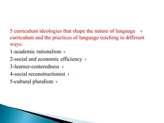 5 curriculum ideologies that shape the nature of language
curriculum and the practices of language teaching in different
ways:
1-academic rationalism
2-social and economic efficiency
3-learner-centeredness
4-social reconstructionist
5-cultural pluralism
 