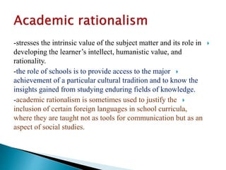-stresses the intrinsic value of the subject matter and its role in
developing the learner’s intellect, humanistic value, and
rationality.
-the role of schools is to provide access to the major
achievement of a particular cultural tradition and to know the
insights gained from studying enduring fields of knowledge.
-academic rationalism is sometimes used to justify the
inclusion of certain foreign languages in school curricula,
where they are taught not as tools for communication but as an
aspect of social studies.
 