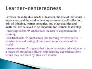-stresses the individual needs of learners, the role of individual
experience, and the need to develop awareness, self reflection,
critical thinking, learner strategies, and other qualities and
skills that are believed to be important for learners to develop.
-reconceptualists  emphasizes the role of experiences in
learning.
-constructivists  emphasizes that learning involves active
construction and testing of one’s own representation of the
world.
-progressivisms  suggest that it involves seeing education as
a means of providing children with learning experiences from
which they can learn by their own efforts.
 