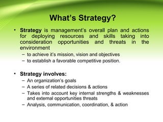What’s Strategy?
• Strategy is management’s overall plan and actions
for deploying resources and skills taking into
consideration opportunities and threats in the
environment
– to achieve it’s mission, vision and objectives
– to establish a favorable competitive position.
• Strategy involves:
– An organization’s goals
– A series of related decisions & actions
– Takes into account key internal strengths & weaknesses
and external opportunities threats
– Analysis, communication, coordination, & action
 