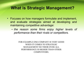 What is Strategic Management?
• Focuses on how managers formulate and implement,
and evaluate strategies aimed at developing and
maintaining competitive advantage:
– the reason some firms enjoy higher levels of
performance than their rivals or competitors.
FOR EXAMPLE ONE COMPANY IS VERY GOOD
WHEN IT COMES TO STRATEGIC
MANAGEMENT SO THEIR OVER ALL
PERFORMANCE IS HIGHER THAN OTHER
COMPETITORS.
 