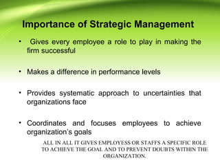 Importance of Strategic Management
• Gives every employee a role to play in making the
firm successful
• Makes a difference in performance levels
• Provides systematic approach to uncertainties that
organizations face
• Coordinates and focuses employees to achieve
organization’s goals
ALL IN ALL IT GIVES EMPLOYESS OR STAFFS A SPECIFIC ROLE
TO ACHIEVE THE GOAL AND TO PREVENT DOUBTS WITHIN THE
ORGANIZATION.
 