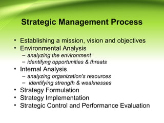 Strategic Management Process
• Establishing a mission, vision and objectives
• Environmental Analysis
– analyzing the environment
– identifyng opportunities & threats
• Internal Analysis
– analyzing organization's resources
– identifying strength & weaknesses
• Strategy Formulation
• Strategy Implementation
• Strategic Control and Performance Evaluation
 