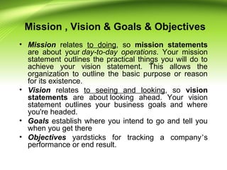 Mission , Vision & Goals & Objectives
• Mission relates to doing, so mission statements
are about your day-to-day operations. Your mission
statement outlines the practical things you will do to
achieve your vision statement. This allows the
organization to outline the basic purpose or reason
for its existence.
• Vision relates to seeing and looking, so vision
statements are about looking ahead. Your vision
statement outlines your business goals and where
you're headed.
• Goals establish where you intend to go and tell you
when you get there
• Objectives yardsticks for tracking a company’s
performance or end result.
 