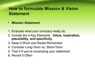 How to formulate Mission & Vision
Statement
• Mission Statement:
1. Evaluate what your company really do.
2. Include the 4 Key Elements : Value, inspiration,
plausibility, and specificity.
3. Keep It Short and Sweet Remember
4. Consider Long-Term vs. Short-Term
5. Test It If you're revamping your statement
6. Revisit It Often
 