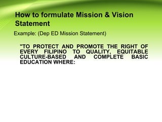 How to formulate Mission & Vision
Statement
Example: (Dep ED Mission Statement)
"TO PROTECT AND PROMOTE THE RIGHT OF
EVERY FILIPINO TO QUALITY, EQUITABLE
CULTURE-BASED AND COMPLETE BASIC
EDUCATION WHERE:
 