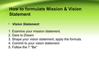 How to formulate Mission & Vision
Statement
• Vision Statement:
1. Examine your mission statement.
2. Dare to Dream
3. Shape your vision statement; apply the formula.
4. Commit to your vision statement.
5. Follow the 7 "Be"
 