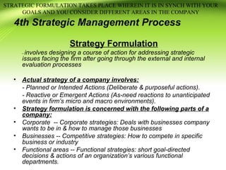4th Strategic Management Process
Strategy Formulation
- involves designing a course of action for addressing strategic
issues facing the firm after going through the external and internal
evaluation processes
• Actual strategy of a company involves:
- Planned or Intended Actions (Deliberate & purposeful actions).
- Reactive or Emergent Actions (As-need reactions to unanticipated
events in firm’s micro and macro environments).
• Strategy formulation is concerned with the following parts of a
company:
• Corporate -- Corporate strategies: Deals with businesses company
wants to be in & how to manage those businesses
• Businesses -- Competitive strategies: How to compete in specific
business or industry
• Functional areas -- Functional strategies: short goal-directed
decisions & actions of an organization’s various functional
departments.
STRATEGIC FORMULATION TAKES PLACE WHEREIN IT IS IN SYNCH WITH YOUR
GOALS AND YOU CONSIDER DIFFERENT AREAS IN THE COMPANY
 