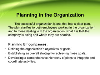 Planning in the Organization
The successful organization is one that has a clear plan.
The plan clarifies to both employees working in the organization
and to those dealing with the organization, what it is that the
company is doing and where they are headed.
Planning Emcompasses:
• Defining the organization’s objectives or goals.
• Establishing an overall strategy for achieving those goals.
• Developing a comprehensive hierarchy of plans to integrate and
coordinate activities.
 