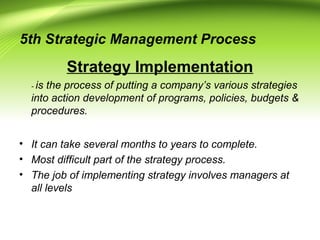 5th Strategic Management Process
Strategy Implementation
- is the process of putting a company’s various strategies
into action development of programs, policies, budgets &
procedures.
• It can take several months to years to complete.
• Most difficult part of the strategy process.
• The job of implementing strategy involves managers at
all levels
 