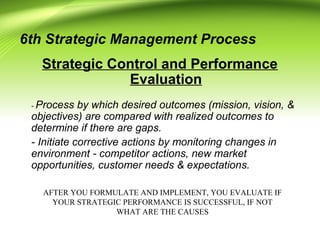 6th Strategic Management Process
Strategic Control and Performance
Evaluation
- Process by which desired outcomes (mission, vision, &
objectives) are compared with realized outcomes to
determine if there are gaps.
- Initiate corrective actions by monitoring changes in
environment - competitor actions, new market
opportunities, customer needs & expectations.
AFTER YOU FORMULATE AND IMPLEMENT, YOU EVALUATE IF
YOUR STRATEGIC PERFORMANCE IS SUCCESSFUL, IF NOT
WHAT ARE THE CAUSES
 